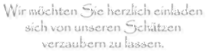Wir möchten Sie herzlich einladen sich von unseren Schätzen verzaubern zu lassen.